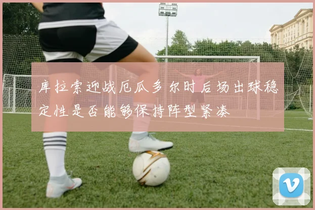 库拉索迎战厄瓜多尔时后场出球稳定性是否能够保持阵型紧凑