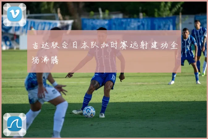 吉达联合日本队加时赛远射建功全场沸腾