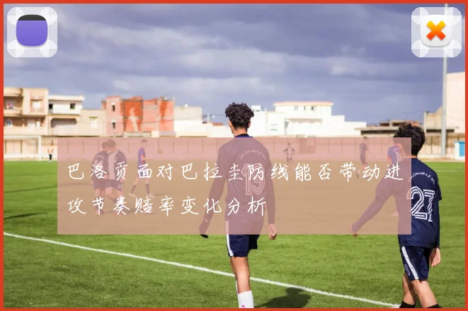 巴洛贡面对巴拉圭防线能否带动进攻节奏赔率变化分析