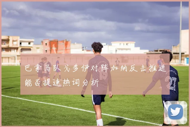 巴拿马队戈多伊对阵加纳反击推进能否提速热词分析