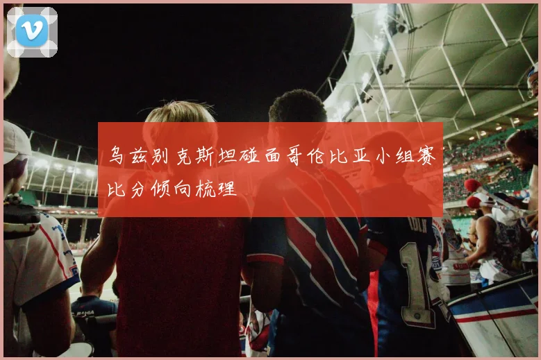 乌兹别克斯坦碰面哥伦比亚小组赛比分倾向梳理