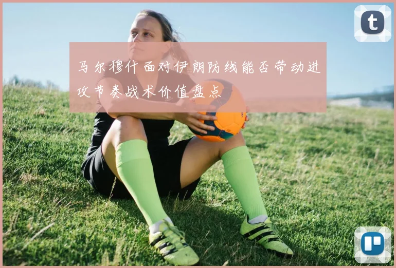 马尔穆什面对伊朗防线能否带动进攻节奏战术价值盘点