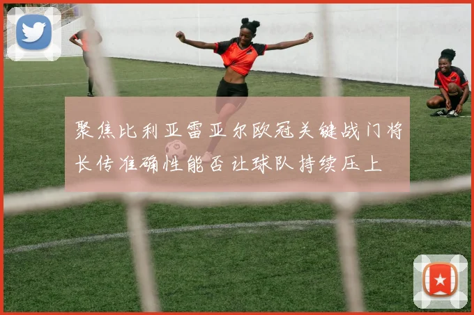 聚焦比利亚雷亚尔欧冠关键战门将长传准确性能否让球队持续压上