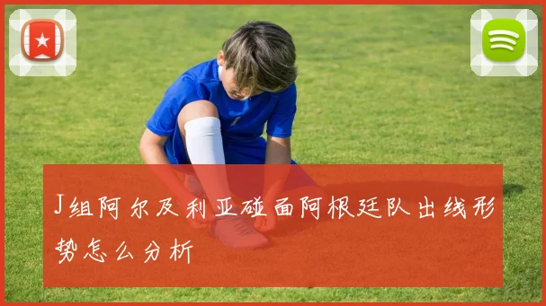 J组阿尔及利亚碰面阿根廷队出线形势怎么分析