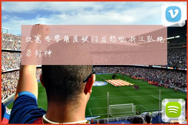 坎塞洛零角度破门后怒吼浙江队绝杀封神