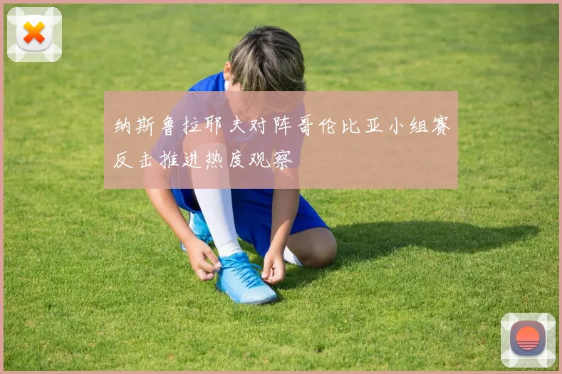 纳斯鲁拉耶夫对阵哥伦比亚小组赛反击推进热度观察