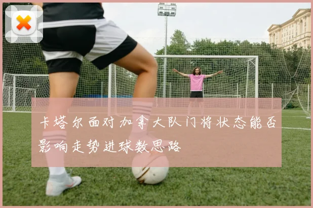 卡塔尔面对加拿大队门将状态能否影响走势进球数思路