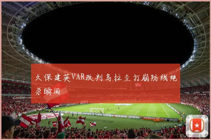 久保建英VAR改判乌拉圭打崩防线绝杀瞬间