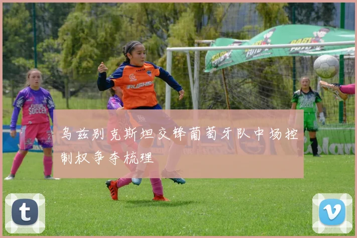 乌兹别克斯坦交锋葡萄牙队中场控制权争夺梳理
