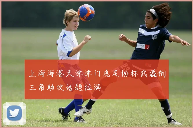 上海海港天津津门虎足协杯武磊倒三角助攻话题拉满