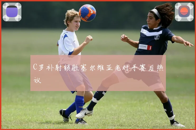 C罗补射锁胜塞尔维亚老对手赛后热议