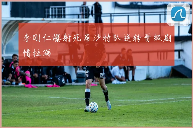 李刚仁爆射死角沙特队逆转晋级剧情拉满