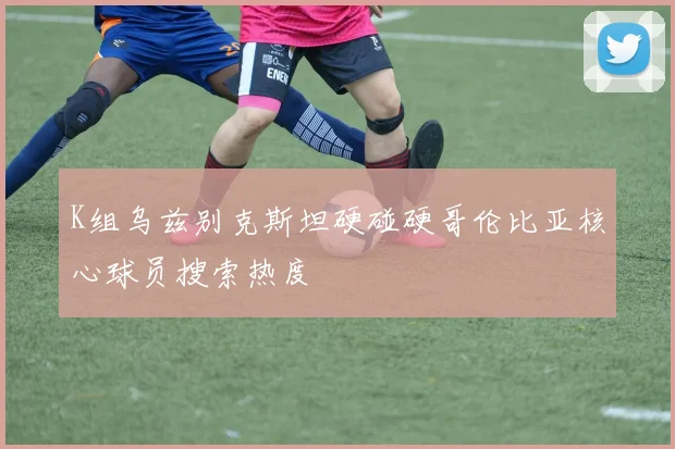 K组乌兹别克斯坦硬碰硬哥伦比亚核心球员搜索热度