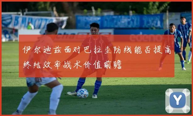 伊尔迪兹面对巴拉圭防线能否提高终结效率战术价值前瞻