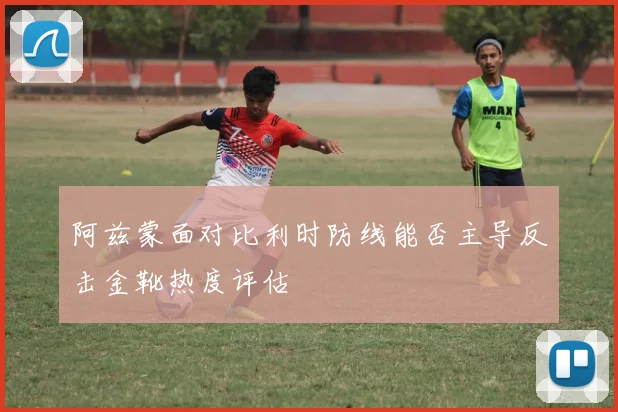 阿兹蒙面对比利时防线能否主导反击金靴热度评估