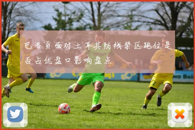 巴洛贡面对土耳其防线禁区跑位是否占优盘口影响盘点