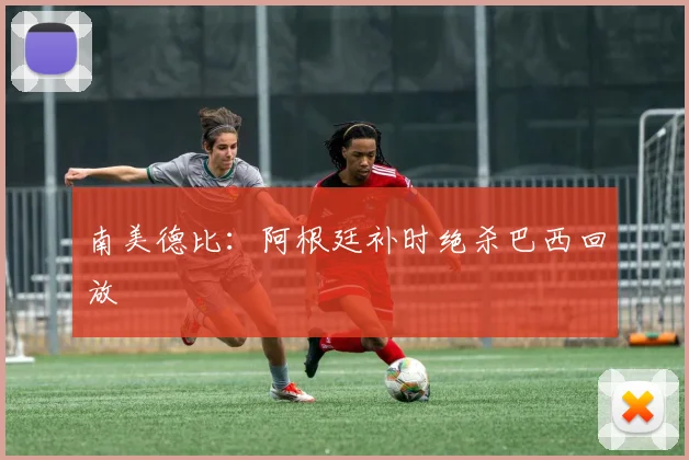 南美德比：阿根廷补时绝杀巴西回放