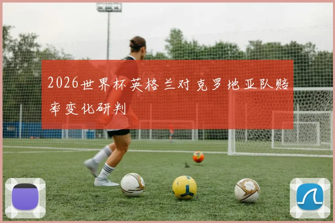 2026世界杯英格兰对克罗地亚队赔率变化研判