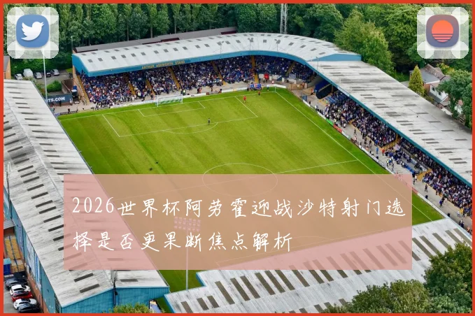 2026世界杯阿劳霍迎战沙特射门选择是否更果断焦点解析