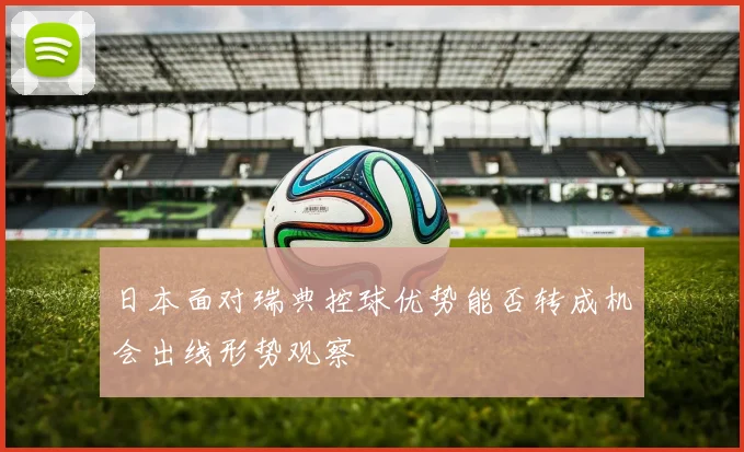 日本面对瑞典控球优势能否转成机会出线形势观察