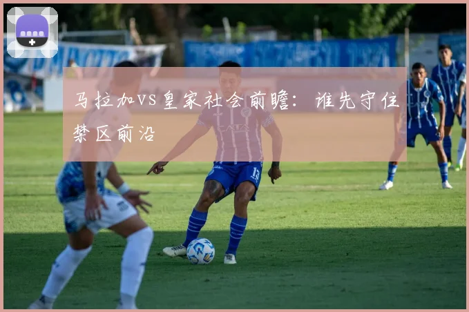 马拉加vs皇家社会前瞻:谁先守住禁区前沿
