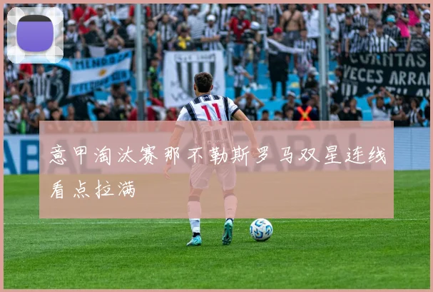 意甲淘汰赛那不勒斯罗马双星连线看点拉满